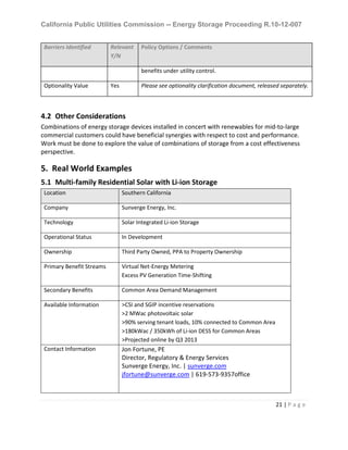 California Public Utilities Commission -- Energy Storage Proceeding R.10-12-007
21 | P a g e
Barriers Identified Relevant
Y/N
Policy Options / Comments
benefits under utility control.
Optionality Value Yes Please see optionality clarification document, released separately.
4.2 Other Considerations
Combinations of energy storage devices installed in concert with renewables for mid-to-large
commercial customers could have beneficial synergies with respect to cost and performance.
Work must be done to explore the value of combinations of storage from a cost effectiveness
perspective.
5. Real World Examples
5.1 Multi-family Residential Solar with Li-ion Storage
Location Southern California
Company Sunverge Energy, Inc.
Technology Solar Integrated Li-ion Storage
Operational Status In Development
Ownership Third Party Owned, PPA to Property Ownership
Primary Benefit Streams Virtual Net-Energy Metering
Excess PV Generation Time-Shifting
Secondary Benefits Common Area Demand Management
Available Information >CSI and SGIP incentive reservations
>2 MWac photovoltaic solar
>90% serving tenant loads, 10% connected to Common Area
>180kWac / 350kWh of Li-ion DESS for Common Areas
>Projected online by Q3 2013
Contact Information Jon Fortune, PE
Director, Regulatory & Energy Services
Sunverge Energy, Inc. | sunverge.com
jfortune@sunverge.com | 619-573-9357office
 