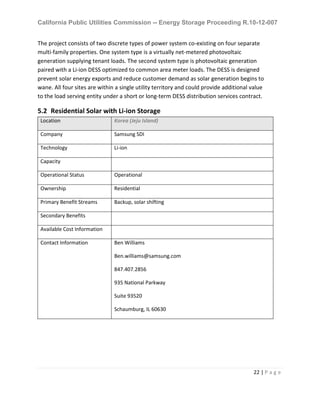 California Public Utilities Commission -- Energy Storage Proceeding R.10-12-007
22 | P a g e
The project consists of two discrete types of power system co-existing on four separate
multi-family properties. One system type is a virtually net-metered photovoltaic
generation supplying tenant loads. The second system type is photovoltaic generation
paired with a Li-ion DESS optimized to common area meter loads. The DESS is designed
prevent solar energy exports and reduce customer demand as solar generation begins to
wane. All four sites are within a single utility territory and could provide additional value
to the load serving entity under a short or long-term DESS distribution services contract.
5.2 Residential Solar with Li-ion Storage
Location Korea (Jeju Island)
Company Samsung SDI
Technology Li-ion
Capacity
Operational Status Operational
Ownership Residential
Primary Benefit Streams Backup, solar shifting
Secondary Benefits
Available Cost Information
Contact Information Ben Williams
Ben.williams@samsung.com
847.407.2856
935 National Parkway
Suite 93520
Schaumburg, IL 60630
 