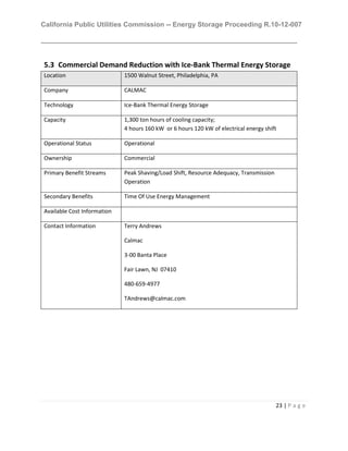California Public Utilities Commission -- Energy Storage Proceeding R.10-12-007
23 | P a g e
5.3 Commercial Demand Reduction with Ice-Bank Thermal Energy Storage
Location 1500 Walnut Street, Philadelphia, PA
Company CALMAC
Technology Ice-Bank Thermal Energy Storage
Capacity 1,300 ton hours of cooling capacity;
4 hours 160 kW or 6 hours 120 kW of electrical energy shift
Operational Status Operational
Ownership Commercial
Primary Benefit Streams Peak Shaving/Load Shift, Resource Adequacy, Transmission
Operation
Secondary Benefits Time Of Use Energy Management
Available Cost Information
Contact Information Terry Andrews
Calmac
3-00 Banta Place
Fair Lawn, NJ 07410
480-659-4977
TAndrews@calmac.com
 