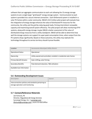 California Public Utilities Commission -- Energy Storage Proceeding R.10-12-007
25 | P a g e
software that can aggregate communication to each unit allowing the 15 energy storage
systems to act a single larger “grid based” energy storage system. Communication to each
system is provided via a secure internet connection. Each OnDemand system is installed in a
solar PV homes within a solar community. SMUD’s $5.9 million pilot project will evaluate how
the integration of energy storage enhances the value of distributed PV resources for the
community, the utility and the grid by reducing peak loads, firming intermittent renewable
capacity and maximizing overall system efficiency. The pilot project will allow monitoring of PV
systems, along with energy storage, to give SMUD a better assessment of the value of
distributed energy resources from a utility standpoint. SMUD will be able to determine how
well the storage systems can support its super-peak consumption times, when output from the
PV systems drops significantly. Based on these outcomes, the utility may replicate the
technology throughout its service territory should it prove feasible.
Location Sacramento Municipal Utility District
Operational Status Operational
Ownership Utility owned and controlled, installed in residential solar homes
Primary Benefit Streams Solar shifting, solar firming
Secondary Benefits Peak demand reduction, T&D utilization
Available Cost Information
5.6 Outstanding Development Issues
Description Source
Interconnection policies and standards pertaining to
storage operation and monitoring
5.7 Contact/Reference Materials
Jon Fortune, PE
Director, Regulatory & Energy Services
Sunverge Energy, Inc. | sunverge.com
jfortune@sunverge.com | 619-573-9357office
 