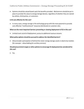 California Public Utilities Commission -- Energy Storage Proceeding R.10-12-007
27 | P a g e
• Systems should be valued based upon the benefits provided. Mechanisms should be put in
place to provide this value to energy storage devices, regardless of whether they are owned
by utilities, third parties, or customers.
Is ES cost-effective for this use?
• In many cases, energy storage is the technology group with the most potential to provide
cost-effective “multifunctional” resources distributed on customer sites.
What are the most important barriers preventing or slowing deployment of ES in this use?
• Limited track record of deployment; access to additional revenue streams
What policy options should be pursued to address the identified barriers?
• Allow broader participation of behind the meter energy storage assets in electricity markets
(for example – allow bidding for ancillary services)
Should procurement target or other policies to encourage ES deployment be considered for
this use?
• Yes.
 