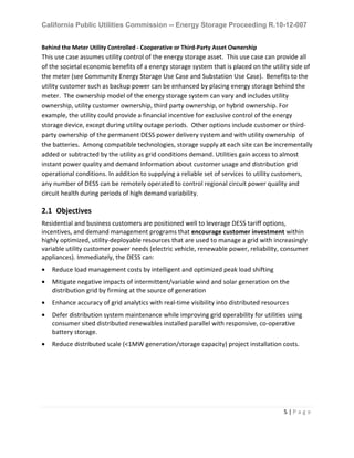 California Public Utilities Commission -- Energy Storage Proceeding R.10-12-007
5 | P a g e
Behind the Meter Utility Controlled - Cooperative or Third-Party Asset Ownership
This use case assumes utility control of the energy storage asset. This use case can provide all
of the societal economic benefits of a energy storage system that is placed on the utility side of
the meter (see Community Energy Storage Use Case and Substation Use Case). Benefits to the
utility customer such as backup power can be enhanced by placing energy storage behind the
meter. The ownership model of the energy storage system can vary and includes utility
ownership, utility customer ownership, third party ownership, or hybrid ownership. For
example, the utility could provide a financial incentive for exclusive control of the energy
storage device, except during utility outage periods. Other options include customer or third-
party ownership of the permanent DESS power delivery system and with utility ownership of
the batteries. Among compatible technologies, storage supply at each site can be incrementally
added or subtracted by the utility as grid conditions demand. Utilities gain access to almost
instant power quality and demand information about customer usage and distribution grid
operational conditions. In addition to supplying a reliable set of services to utility customers,
any number of DESS can be remotely operated to control regional circuit power quality and
circuit health during periods of high demand variability.
2.1 Objectives
Residential and business customers are positioned well to leverage DESS tariff options,
incentives, and demand management programs that encourage customer investment within
highly optimized, utility-deployable resources that are used to manage a grid with increasingly
variable utility customer power needs (electric vehicle, renewable power, reliability, consumer
appliances). Immediately, the DESS can:
• Reduce load management costs by intelligent and optimized peak load shifting
• Mitigate negative impacts of intermittent/variable wind and solar generation on the
distribution grid by firming at the source of generation
• Enhance accuracy of grid analytics with real-time visibility into distributed resources
• Defer distribution system maintenance while improving grid operability for utilities using
consumer sited distributed renewables installed parallel with responsive, co-operative
battery storage.
• Reduce distributed scale (<1MW generation/storage capacity) project installation costs.
 