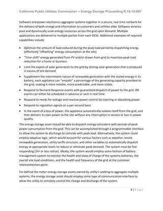 California Public Utilities Commission -- Energy Storage Proceeding R.10-12-007
8 | P a g e
Software and power electronics aggregate systems together in a secure, real-time network for
the delivery of both energy and information to customers and utilities alike. Software services
pool and dynamically scale energy resources across the grid upon demand. Multiple
applications are delivered to multiple parties from each DESS. Additional examples of required
capabilities include:
• Optimize the amount of load reduced during the peak load period by dispatching energy
(effectively “offsetting” energy consumption at the site)
• "Time-shift" energy generated from PV and/or drawn from grid to maximize peak load
reduction for a home or business
• Limit the export of solar generation to the grid by storing solar generation that is produced
in excess of site demand
• Supplement the intermittent nature of renewable generation with the stored energy in its
battery, each appliance can “smooth” a percentage of the generating capacity provided to
the grid, making it more reliable, more predictable, and more stable.
• Respond to Demand Response events with guaranteed dispatch of power to the grid. DR
events can either be scheduled in advance or sent in real-time.
• Respond to needs for voltage and reactive power control by injecting or absorbing power
• Respond to regulation signals on a per-second basis
• In the event of a loss of power, the appliance automatically isolates itself from the grid, and
then delivers its own power to the site without any interruption in service or loss in power
quality.
The energy storage asset should be able to dispatch energy coincident with periods of peak
power consumption from the grid. This can be accomplished through a programmable interface
to allow the system to discharge to coincide with peak load. Alternatively, the system could
employ adaptive logic, which would account for various factors such as weather, onsite
renewable generation, utility tariffs structure, and other variables to automatically dispatch
energy at appropriate levels to reduce or eliminate peak demand. The system must be fast
responding (1hr or less notice). Ideally, the system would employ some fashion of battery
management system to monitor the health and state of charge of the systems batteries, the
overall site load conditions, and the health and frequency of the grid at the customer
interconnection point.
For behind the meter energy storage assets owned by utility’s seeking to aggregate multiple
systems, the energy storage asset should employ some type of communication interface to
allow the utility to remotely control the charge and discharge of the system.
 