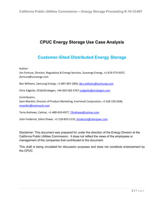 California Public Utilities Commission -- Energy Storage Proceeding R.10-12-007
1 | P a g e
CPUC Energy Storage Use Case Analysis
Customer-Sited Distributed Energy Storage
Author:
Jon Fortune, Director, Regulatory & Energy Services, Sunverge Energy, +1-619-573-9357,
jfortune@sunverge.com
Ben Williams, Samsung Energy, +1-847-407-2856, Ben.williams@samsung.com
Chris Edgette, CESA/Strategen, +44-203-583-5767 cedgette@strategen.com
Contributors:
Sami Mardini, Director of Product Marketing, EnerVault Corporation, +1 626 318 2646,
smardini@enervault.com
Terry Andrews, Calmac, +1-480-659-4977, TAndrews@calmac.com
John Frederick, Silent Power, +1-218-833-2135, jfrederick@silentpwr.com
Disclaimer: This document was prepared for under the direction of the Energy Division at the
California Public Utilities Commission. It does not reflect the views of the employees or
management of the companies that contributed to the document.
This draft is being circulated for discussion purposes and does not constitute endorsement by
the CPUC.
 