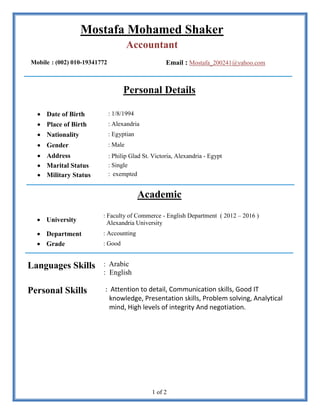 1 of 2
Mostafa Mohamed Shaker
Accountant
Mobile : (002) 010-19341772 Email : Mostafa_200241@yahoo.com
Personal Details
 Date of Birth : 1/8/1994
 Place of Birth : Alexandria
 Nationality : Egyptian
 Gender : Male
 Address : Philip Glad St. Victoria, Alexandria - Egypt
 Marital Status : Single
 Military Status : exempted
Academic
 University
: Faculty of Commerce - English Department ( 2012 – 2016 )
Alexandria University
 Department : Accounting
 Grade : Good
Languages Skills : Arabic
: English
Personal Skills : Attention to detail, Communication skills, Good IT
knowledge, Presentation skills, Problem solving, Analytical
mind, High levels of integrity And negotiation.
 