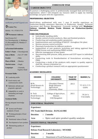 CURRICULUM VITAE
To pursue a challenging career in professionally managed food and beverage
organization, where I will integrate my resource skills to apply my existing
knowledge and grow with the organization.
PROFESSIONAL OBJECTIVE
Result-driven professional with over 1 year 8 months experience as
Production/Quality assurance Executive in Production, Quality, Technical
Operations and Process Management. Currently working with Hindustan
Unilever Limited, Modern Foods Division as Production/Quality
Executive.
CORE DELIVERABLES
 Individually handling shifts
 Quality control of entire products, Raw and finished products
 Conducting and analyzing quality parameters
 Implementation and controlling of HACCP throughout the plant
 Routine process control activities
 Planning of production for different products
 Implantation of new products launching and taking approval from
FSSAI license and maintaining FSSAI records.
 Effective management of man power
 Documenting shift process, daily process and CCP report in individual
shifts
 Conducting trails & Standardization of formulations according to
FSSA
 Conducting a study of the products with respect to quality aspects,
shelf life, sensory evaluation etc.
 Conducting a product research with an appropriate questionnaire
ACADEMIC EXCELLENCE
DEGREE COLLEGE/
UNIVERSITY
YEAR OF
PASSING
MARKS (%)
M.Sc.
(Food Science &
Technology)
Choudary Charan
Singh Haryana
Agriculture
University, Hisar
2013
77.10 % 7.71
CGPA
B. Tech
(Food Science &
Technology)
College of Agriculture,
Hassan
UAS Bangalore
2011
79.34 %
7.93 CGPA
 Email:
sunilkumar.gowda07@gmail.com
Contact No.:
Mobile: +91- 9738515778
 Permanent Address:
Sunil Kumar H.C
S/o Chowdegowda, A. Hullukere
(V) Bevenahalli (P), Mandya (T
& D) 571402
Personnel Information:
Father’s Name : Chowdegowda
Date of Birth : Feb 13th
1989
Gender : Male
Place of Birth : Mandya
Marital status : Single
Languages : Kannada,
English, Hindi
Personnel Skills:
 Leadership skills
 Good oratory and
communication skills
 Optimistic attitude and
pragmatic approach
 Adaptability to work in
demanding and tough
situations
Technical Skills:
Having adequate knowledge
about
 System and Product
standards of foods
 Working principle of food
machineries
 Nutritional values of foods
 Development of new product
 Maintaining quality of
product
CAREER OBJECTIVE
INDUSTRIAL TRAINING
Experience:
ITC Foods R&D Division - BANGALORE
Duration : 2 months
Area : Spice and spice product quality analysis
Experience:
Defence Food Research Laboratory - MYSORE
Duration : 3 months
Area : Department of Food Packaging and Engineering
INSTITUTIONAL TRAINING
 
