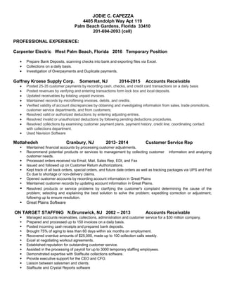 JODIE C. CAPEZZA
4405 Randolph Way Apt 119
Palm Beach Gardens, Florida 33410
201-694-2093 (cell)
PROFESSIONAL EXPERIENCE:
Carpenter Electric West Palm Beach, Florida 2016 Temporary Position
• Prepare Bank Deposits, scanning checks into bank and exporting files via Excel.
• Collections on a daily basis.
• Investigation of Overpayments and Duplicate payments.
Gaffney Kroese Supply Corp. Somerset, NJ 2014-2015 Accounts Receivable
• Posted 25-35 customer payments by recording cash, checks, and credit card transactions on a daily basis
• Posted revenues by verifying and entering transactions form lock box and local deposits.
• Updated receivables by totaling unpaid invoices.
• Maintained records by microfilming invoices, debits, and credits.
• Verified validity of account discrepancies by obtaining and investigating information from sales, trade promotions,
customer service departments, and from customers;
• Resolved valid or authorized deductions by entering adjusting entries.
• Resolved invalid or unauthorized deductions by following pending deductions procedures.
• Resolved collections by examining customer payment plans, payment history, credit line; coordinating contact
with collections department.
• Used Navision Software
Mottahedeh Cranbury, NJ 2013- 2014 Customer Service Rep
 Maintained financial accounts by processing customer adjustments.
 Recommend potential products or services to management by collecting customer information and analyzing
customer needs.
 Processed orders received via Email, Mail, Sales Rep, EDI, and Fax
 Issued and followed up on Customer Return Authorizations.
 Kept track of all back orders, special orders, and future date orders as well as tracking packages via UPS and Fed
Ex due to shortage or non-delivery claims.
 Opened customer accounts by recording account information in Great Plains
 Maintained customer records by updating account information in Great Plains.
 Resolved products or service problems by clarifying the customer's complaint determining the cause of the
problem; selecting and explaining the best solution to solve the problem; expediting correction or adjustment;
following up to ensure resolution.
 Great Plains Software
ON TARGET STAFFING N.Brunswick, NJ 2002 – 2013 Accounts Receivable
 Managed accounts receivables, collections, administration and customer service for a $30 million company.
 Prepared and processed up to 150 invoices on a daily basis.
 Posted incoming cash receipts and prepared bank deposits.
 Brought 75% of aging to less than 60 days within six months on employment.
 Recovered overdue amounts of $25,000, made up to 100 collection calls weekly.
 Excel at negotiating workout agreements.
 Established reputation for outstanding customer service.
 Assisted in the processing of payroll for up to 3000 temporary staffing employees.
 Demonstrated expertise with Staffsuite collections software.
 Provide executive support for the CEO and CFO.
 Liaison between salesmen and clients.
 Staffsuite and Crystal Reports software
 