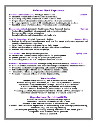 Relevant Work Experience
Resident Care Coordinator, Paradigm Services Inc. Current
 Provided support for adults with disabilities with
 Routinely completed paperwork related to client care
 Helped clients with medical care and daily needs when necessary
 Developed positive rapport with clients, clients families, and co-workers
 Provided transportation and supervision for daily activates/trips
Research Assistant, University Archives and Area Research Center Current
 Assisted head archivist with research and archival projects.
 Documented in coming accessions
 Completed basic and intermediate clerical work
Step Up Supervisor, Messiah Community Bridge, Summer 2014
 Trained Step Up youth employees to work in a fast paced kitchen environment and
completed employee evaluations
 Supervised teenaged employees during daily tasks
 Filled out time sheets and dealt with any disciplinary problems
 Trained and supervised volunteer groups
Test Scorer, Data Recognition Corporation, Spring 2014
 Learned and followed rubric requirements for grading tests
 passed qualification testing for grading English papers
 Graded English exams in a timely and accurate fashion
Historical Artifact Researcher, Ramsey County Historical Society, Summer 2013
 Researched historical items and created catalog entries for the archive database
 Evaluated the historical legitimacy and relevancy of objects
 Efficiently completed tasks independently and met deadlines
 Demonstrated time management and communication skills
 Acquired reputation of hard work and dependability.
Volunteerism
Veteran’s Day Presenter, New Richmond Middle School
Hudson History Tour Volunteer, St. Croix County Historical Society
Volunteer Activity Instructor, Chisago Children’s Water Festival
Minnesota History Day Judge, Minnesota Historical Society
Overseas Student Ambassador, University of Wisconsin River
Teaching Assistant, Wisconsin Center for the Blind and Visually Impaired
Collectors Corner Volunteer, Science Museum of Minnesota
Organizations/Activities/Skills
Member of the German Honor Society- 5 years
Member of the Guild of Metal Smiths – 1 year
Member of the National Council of Social Studies -1year
Amateur Craftsman with experience in: woodworking, wire bending/jewelry making,
blacksmithing, and painting/staining
Avid hobbyist: gardening, cooking, reading, various card and board games
Competent with Microsoft office products
First Aid Certified
 