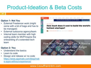 Product-Ideation & Beta Costs
24
Option 1- Not You
• External Freelancer work (might
come with a lot of bags and has to
be managed)
• External outsource agency/team
• Internal team member with high
coding skills for MVP/inspire the
onboarding of a extended tech
team
Option 2- You
• Understand the basics
• Learn to code
• Design and release w/ no code
https://www.appmakr.com/blog/mak
e-apps-without-experience/
www.Csouffrantntim.com
 