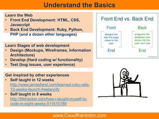 Understand the Basics
Learn the Web
• Front End Development: HTML, CSS,
Javascript
• Back End Development: Ruby, Python,
PHP (and a dozen other languages)
Learn Stages of web development
• Design (Mockups, Wireframes, Information
Architecture)
• Develop (Hard coding w/ functionality)
• Test (bug issues, user experience)
Get inspired by other experiences
• Self taught in 12 weeks
http://www.jamesfend.com/learned-ruby-rails-
12-weeks-launch-freelancify
• Self taught in 8 weeks
http://lifehacker.com/how-i-taught-myself-to-
code-in-eight-weeks-511615189
www.Csouffrantntim.com
 