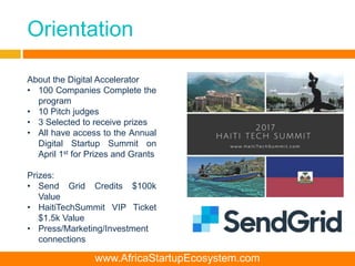 Orientation
About the Digital Accelerator
• 100 Companies Complete the
program
• 10 Pitch judges
• 3 Selected to receive prizes
• All have access to the Annual
Digital Startup Summit on
April 1st for Prizes and Grants
Prizes:
• Send Grid Credits $100k
Value
• HaitiTechSummit VIP Ticket
$1.5k Value
• Press/Marketing/Investment
connections
www.AfricaStartupEcosystem.com
 