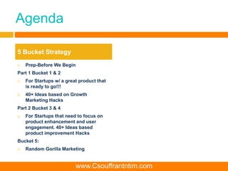 Agenda
 Prep-Before We Begin
Part 1 Bucket 1 & 2
 For Startups w/ a great product that
is ready to go!!!
 40+ Ideas based on Growth
Marketing Hacks
Part 2 Bucket 3 & 4
 For Startups that need to focus on
product enhancement and user
engagement. 40+ Ideas based
product improvement Hacks
Bucket 5:
 Random Gorilla Marketing
5 Bucket Strategy
www.Csouffrantntim.com
 