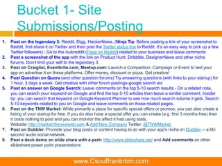 Bucket 1- Site
Submissions/Posting
1. Post on the legendary 3: Reddit, Digg, HackerNews, (Ninja Tip: Before posting a link of your screenshot to
Reddit, first share it on Twitter and then post the Twitter status link to Reddit. It’s an easy way to pick up a few
Twitter followers) ; Go to the /subreddit (Page on Reddit) related to your business and leave comments
2. Post a screenshot of the app with the link on Product Hunt, Dribbble, DesignerNews and other niche
forums. Don’t limit your self to the legendary 3.
3. Post on Craiglist, Eventbrite.com, Meetup.com: Launch a Competition, Campaign or Event to test your
app on advertise it on these platforms. Offer money, discount or pizza. Get creative!
4. Post Question on Quora (and other question forums) Try answering questions (with links to your startup) for
1 hour, 3 days a week. Get creative with other forum postings-google search etc
5. Post an answer on Google Search: Leave comments on the top 5-10 search results - On a related note,
you can search your keyword on Google and find the top 5-10 articles then leave a similar comment. Insider
tip: you can search that keyword on Google Keyword Planner to see how much search volume it gets. Search
5-10 keywords related to you on Google and leave comments on those related pages.
6. Post on the TNW Market- While primarily a place for specific special offers or promos, you can also create a
listing of your startup for free. If you do also have a special offer you can create (e.g. first 3 months free) then
it costs nothing to post and you can monitor the affect it had using stats.
Website: http://market.thenextweb.com & Add New Company Twitter: @TNWMarket
7. Post on Dubbler. Promote your blog posts or content having to do with your app's niche on Dubbler -- a 60-
second audio social network.
8. Post a deck demo on slide share with a perk: http://www.slideshare.net/ and Add comments on other
slideshare power point presentations
www.Csouffrantntim.com
 