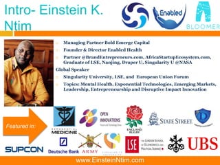 Intro- Einstein K.
Ntim
 Managing Partner Bold Emerge Capital
 Founder & Director Enabled Health
 Partner @BrandEntrepreneurs.com, AfricaStartupEcosystem.com,
Graduate of LSE, Nanjing, Draper U, Singularity U @NASA
Global Speaker
 Singularity University, LSE, and European Union Forum
 Topics: Mental Health, Exponential Technologies, Emerging Markets,
Leadership, Entrepreneurship and Disruptive Impact Innovation
Featured in:
www.EinsteinNtim.com
 