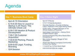 Agenda
 6pm-6:15 Orientation
 6:15-6:30 How to Launch a
Startup in 24 Hours- The
Ultimate Check List
 6:30-7:00 Ideation & Product
Development
 7:00-7:30 Customer
Acquisition
 7:30-8:00 Pitching, Press &
Marketing
 8:00-9:00 Legal, Funding,
Branding
 Q/A Session
 6pm-6:15 Review
 6:15-7:15 Keynote Speakers
 Olumide Olayinka—-Founder of Startup
Lagos, Organizer of the Lagos Startup Week
 Evelyn Gitau—Program Manager at The
African Academy of Sciences
 Uwemakpan Uwemedimo —Startup Grind
Chapter Director Lagos
 Emmanuel Nyame”Why Africa Needs More
Entrepreneurs”
 Mac-Jordan Degadjor- Blogger & Tech
Consultant
 Aniedi Udo-Obong Leveraging Communities
to Grow Your Startup
 7:15-8:00 Top 10 Pitch Demo Night
 8:00-9:00 Q/A With the Judges
Day 1: Business Boot Camp Day 2 Demo Night
www.AfricaStartupEcosystem.com
 