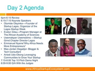 Day 2 Agenda
www.AfricaStartupEcosystem.com
6pm-6:15 Review
6:15-7:15 Keynote Speakers
• Olumide Olayinka—-Founder of
Startup Lagos, Organizer of the
Lagos Startup Week
• Evelyn Gitau—Program Manager at
The African Academy of Sciences
• Uwemakpan Uwemedimo —Startup
Grind Chapter Director Lagos
• Emmanuel Nyame”Why Africa Needs
More Entrepreneurs”
• Mac-Jordan Degadjor- Blogger &
Tech Consultant
• Aniedi Udo-Obong Leveraging
Communities to Grow Your Startup
7:15-8:00 Top 10 Pitch Demo Night
8:00-9:00 Q/A With the Judges
 