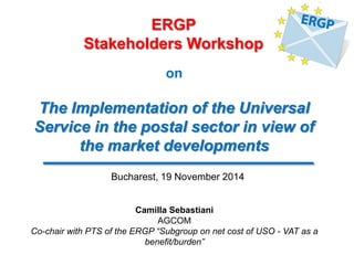 on 
The Implementation of the Universal Service in the postal sector in view of the market developments 
ERGP 
Stakeholders Workshop 
Camilla Sebastiani AGCOM Co-chair with PTS of the ERGP “Subgroup on net cost of USO - VAT as a benefit/burden” 
Bucharest, 19 November 2014  