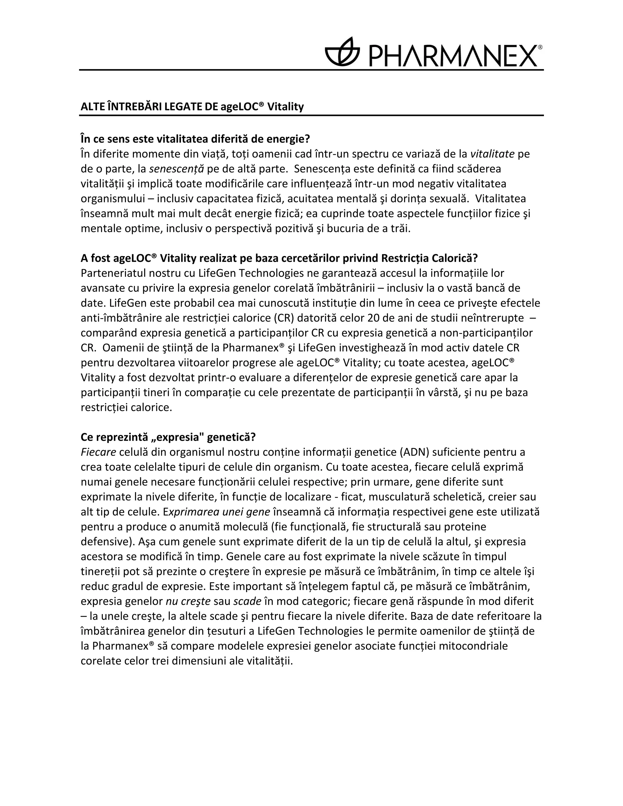 ALTE ÎNTREBĂRI LEGATE DE ageLOC® Vitality

În ce sens este vitalitatea diferită de energie?
În diferite momente din viaţă, toţi oamenii cad într-un spectru ce variază de la vitalitate pe
de o parte, la senescenţă pe de altă parte. Senescenţa este definită ca fiind scăderea
vitalităţii şi implică toate modificările care influenţează într-un mod negativ vitalitatea
organismului – inclusiv capacitatea fizică, acuitatea mentală şi dorinţa sexuală. Vitalitatea
înseamnă mult mai mult decât energie fizică; ea cuprinde toate aspectele funcţiilor fizice şi
mentale optime, inclusiv o perspectivă pozitivă şi bucuria de a trăi.

A fost ageLOC® Vitality realizat pe baza cercetărilor privind Restricţia Calorică?
Parteneriatul nostru cu LifeGen Technologies ne garantează accesul la informaţiile lor
avansate cu privire la expresia genelor corelată îmbătrânirii – inclusiv la o vastă bancă de
date. LifeGen este probabil cea mai cunoscută instituţie din lume în ceea ce priveşte efectele
anti-îmbătrânire ale restricţiei calorice (CR) datorită celor 20 de ani de studii neîntrerupte –
comparând expresia genetică a participanţilor CR cu expresia genetică a non-participanţilor
CR. Oamenii de ştiinţă de la Pharmanex® şi LifeGen investighează în mod activ datele CR
pentru dezvoltarea viitoarelor progrese ale ageLOC® Vitality; cu toate acestea, ageLOC®
Vitality a fost dezvoltat printr-o evaluare a diferenţelor de expresie genetică care apar la
participanţii tineri în comparaţie cu cele prezentate de participanţii în vârstă, şi nu pe baza
restricţiei calorice.

Ce reprezintă „expresia" genetică?
Fiecare celulă din organismul nostru conţine informaţii genetice (ADN) suficiente pentru a
crea toate celelalte tipuri de celule din organism. Cu toate acestea, fiecare celulă exprimă
numai genele necesare funcţionării celulei respective; prin urmare, gene diferite sunt
exprimate la nivele diferite, în funcţie de localizare - ficat, musculatură scheletică, creier sau
alt tip de celule. Exprimarea unei gene înseamnă că informaţia respectivei gene este utilizată
pentru a produce o anumită moleculă (fie funcţională, fie structurală sau proteine
defensive). Aşa cum genele sunt exprimate diferit de la un tip de celulă la altul, şi expresia
acestora se modifică în timp. Genele care au fost exprimate la nivele scăzute în timpul
tinereţii pot să prezinte o creştere în expresie pe măsură ce îmbătrânim, în timp ce altele îşi
reduc gradul de expresie. Este important să înţelegem faptul că, pe măsură ce îmbătrânim,
expresia genelor nu creşte sau scade în mod categoric; fiecare genă răspunde în mod diferit
– la unele creşte, la altele scade şi pentru fiecare la nivele diferite. Baza de date referitoare la
îmbătrânirea genelor din ţesuturi a LifeGen Technologies le permite oamenilor de ştiinţă de
la Pharmanex® să compare modelele expresiei genelor asociate funcţiei mitocondriale
corelate celor trei dimensiuni ale vitalităţii.
 