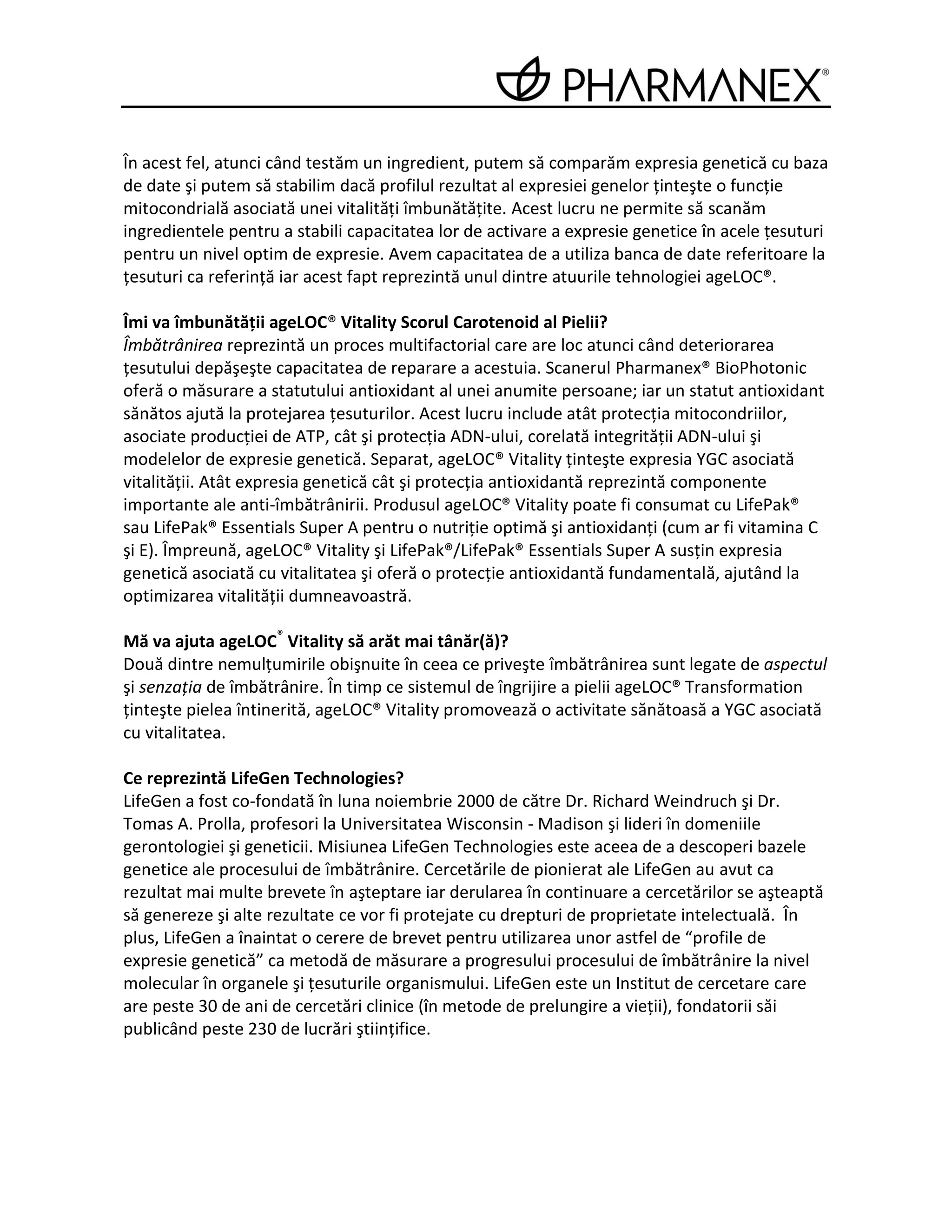 În acest fel, atunci când testăm un ingredient, putem să comparăm expresia genetică cu baza
de date şi putem să stabilim dacă profilul rezultat al expresiei genelor ţinteşte o funcţie
mitocondrială asociată unei vitalităţi îmbunătăţite. Acest lucru ne permite să scanăm
ingredientele pentru a stabili capacitatea lor de activare a expresie genetice în acele ţesuturi
pentru un nivel optim de expresie. Avem capacitatea de a utiliza banca de date referitoare la
ţesuturi ca referinţă iar acest fapt reprezintă unul dintre atuurile tehnologiei ageLOC®.

Îmi va îmbunătăţii ageLOC® Vitality Scorul Carotenoid al Pielii?
Îmbătrânirea reprezintă un proces multifactorial care are loc atunci când deteriorarea
ţesutului depăşeşte capacitatea de reparare a acestuia. Scanerul Pharmanex® BioPhotonic
oferă o măsurare a statutului antioxidant al unei anumite persoane; iar un statut antioxidant
sănătos ajută la protejarea ţesuturilor. Acest lucru include atât protecţia mitocondriilor,
asociate producţiei de ATP, cât şi protecţia ADN-ului, corelată integrităţii ADN-ului şi
modelelor de expresie genetică. Separat, ageLOC® Vitality ţinteşte expresia YGC asociată
vitalităţii. Atât expresia genetică cât şi protecţia antioxidantă reprezintă componente
importante ale anti-îmbătrânirii. Produsul ageLOC® Vitality poate fi consumat cu LifePak®
sau LifePak® Essentials Super A pentru o nutriţie optimă şi antioxidanţi (cum ar fi vitamina C
şi E). Împreună, ageLOC® Vitality şi LifePak®/LifePak® Essentials Super A susţin expresia
genetică asociată cu vitalitatea şi oferă o protecţie antioxidantă fundamentală, ajutând la
optimizarea vitalităţii dumneavoastră.

Mă va ajuta ageLOC® Vitality să arăt mai tânăr(ă)?
Două dintre nemulţumirile obişnuite în ceea ce priveşte îmbătrânirea sunt legate de aspectul
şi senzaţia de îmbătrânire. În timp ce sistemul de îngrijire a pielii ageLOC® Transformation
ţinteşte pielea întinerită, ageLOC® Vitality promovează o activitate sănătoasă a YGC asociată
cu vitalitatea.

Ce reprezintă LifeGen Technologies?
LifeGen a fost co-fondată în luna noiembrie 2000 de către Dr. Richard Weindruch şi Dr.
Tomas A. Prolla, profesori la Universitatea Wisconsin - Madison şi lideri în domeniile
gerontologiei şi geneticii. Misiunea LifeGen Technologies este aceea de a descoperi bazele
genetice ale procesului de îmbătrânire. Cercetările de pionierat ale LifeGen au avut ca
rezultat mai multe brevete în aşteptare iar derularea în continuare a cercetărilor se aşteaptă
să genereze şi alte rezultate ce vor fi protejate cu drepturi de proprietate intelectuală. În
plus, LifeGen a înaintat o cerere de brevet pentru utilizarea unor astfel de “profile de
expresie genetică” ca metodă de măsurare a progresului procesului de îmbătrânire la nivel
molecular în organele şi ţesuturile organismului. LifeGen este un Institut de cercetare care
are peste 30 de ani de cercetări clinice (în metode de prelungire a vieţii), fondatorii săi
publicând peste 230 de lucrări ştiinţifice.
 