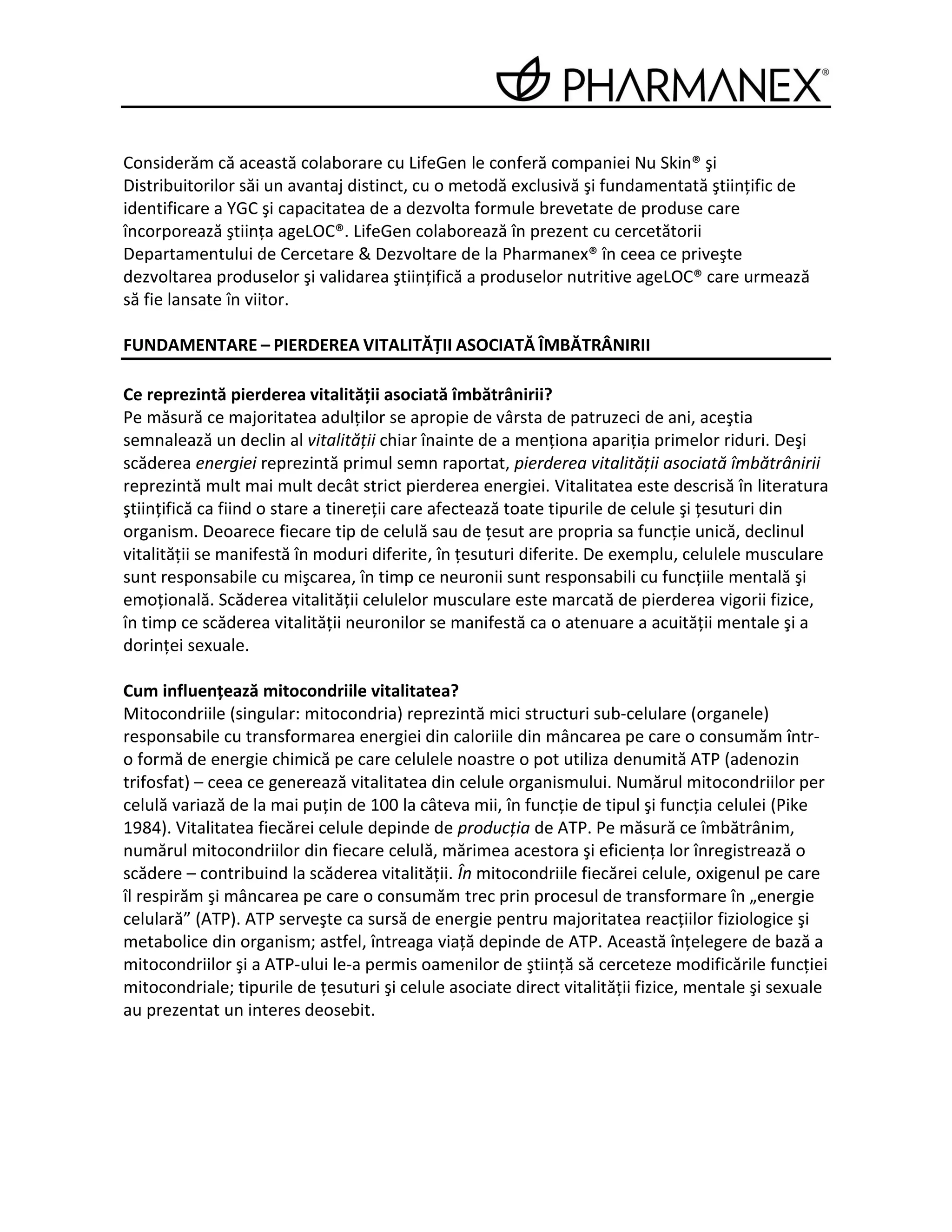 Considerăm că această colaborare cu LifeGen le conferă companiei Nu Skin® şi
Distribuitorilor săi un avantaj distinct, cu o metodă exclusivă şi fundamentată ştiinţific de
identificare a YGC şi capacitatea de a dezvolta formule brevetate de produse care
încorporează ştiinţa ageLOC®. LifeGen colaborează în prezent cu cercetătorii
Departamentului de Cercetare & Dezvoltare de la Pharmanex® în ceea ce priveşte
dezvoltarea produselor şi validarea ştiinţifică a produselor nutritive ageLOC® care urmează
să fie lansate în viitor.

FUNDAMENTARE – PIERDEREA VITALITĂŢII ASOCIATĂ ÎMBĂTRÂNIRII

Ce reprezintă pierderea vitalităţii asociată îmbătrânirii?
Pe măsură ce majoritatea adulţilor se apropie de vârsta de patruzeci de ani, aceştia
semnalează un declin al vitalităţii chiar înainte de a menţiona apariţia primelor riduri. Deşi
scăderea energiei reprezintă primul semn raportat, pierderea vitalităţii asociată îmbătrânirii
reprezintă mult mai mult decât strict pierderea energiei. Vitalitatea este descrisă în literatura
ştiinţifică ca fiind o stare a tinereţii care afectează toate tipurile de celule şi ţesuturi din
organism. Deoarece fiecare tip de celulă sau de ţesut are propria sa funcţie unică, declinul
vitalităţii se manifestă în moduri diferite, în ţesuturi diferite. De exemplu, celulele musculare
sunt responsabile cu mişcarea, în timp ce neuronii sunt responsabili cu funcţiile mentală şi
emoţională. Scăderea vitalităţii celulelor musculare este marcată de pierderea vigorii fizice,
în timp ce scăderea vitalităţii neuronilor se manifestă ca o atenuare a acuităţii mentale şi a
dorinţei sexuale.

Cum influenţează mitocondriile vitalitatea?
Mitocondriile (singular: mitocondria) reprezintă mici structuri sub-celulare (organele)
responsabile cu transformarea energiei din caloriile din mâncarea pe care o consumăm într-
o formă de energie chimică pe care celulele noastre o pot utiliza denumită ATP (adenozin
trifosfat) – ceea ce generează vitalitatea din celule organismului. Numărul mitocondriilor per
celulă variază de la mai puţin de 100 la câteva mii, în funcţie de tipul şi funcţia celulei (Pike
1984). Vitalitatea fiecărei celule depinde de producţia de ATP. Pe măsură ce îmbătrânim,
numărul mitocondriilor din fiecare celulă, mărimea acestora şi eficienţa lor înregistrează o
scădere – contribuind la scăderea vitalităţii. În mitocondriile fiecărei celule, oxigenul pe care
îl respirăm şi mâncarea pe care o consumăm trec prin procesul de transformare în „energie
celulară” (ATP). ATP serveşte ca sursă de energie pentru majoritatea reacţiilor fiziologice şi
metabolice din organism; astfel, întreaga viaţă depinde de ATP. Această înţelegere de bază a
mitocondriilor şi a ATP-ului le-a permis oamenilor de ştiinţă să cerceteze modificările funcţiei
mitocondriale; tipurile de ţesuturi şi celule asociate direct vitalităţii fizice, mentale şi sexuale
au prezentat un interes deosebit.
 