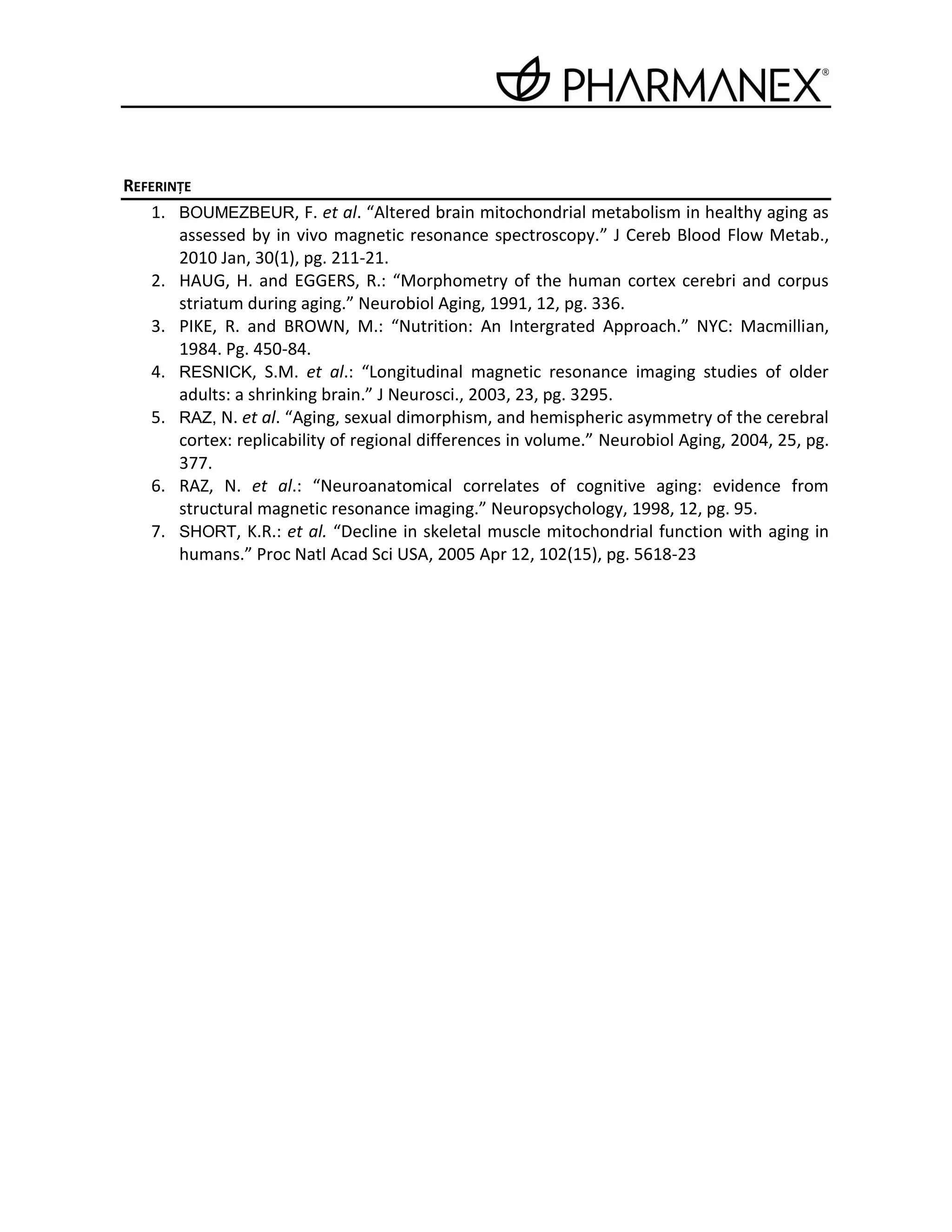 REFERINŢE
   1. BOUMEZBEUR, F. et al. “Altered brain mitochondrial metabolism in healthy aging as
       assessed by in vivo magnetic resonance spectroscopy.” J Cereb Blood Flow Metab.,
       2010 Jan, 30(1), pg. 211-21.
   2. HAUG, H. and EGGERS, R.: “Morphometry of the human cortex cerebri and corpus
       striatum during aging.” Neurobiol Aging, 1991, 12, pg. 336.
   3. PIKE, R. and BROWN, M.: “Nutrition: An Intergrated Approach.” NYC: Macmillian,
       1984. Pg. 450-84.
   4. RESNICK, S.M. et al.: “Longitudinal magnetic resonance imaging studies of older
       adults: a shrinking brain.” J Neurosci., 2003, 23, pg. 3295.
   5. RAZ, N. et al. “Aging, sexual dimorphism, and hemispheric asymmetry of the cerebral
       cortex: replicability of regional differences in volume.” Neurobiol Aging, 2004, 25, pg.
       377.
   6. RAZ, N. et al.: “Neuroanatomical correlates of cognitive aging: evidence from
       structural magnetic resonance imaging.” Neuropsychology, 1998, 12, pg. 95.
   7. SHORT, K.R.: et al. “Decline in skeletal muscle mitochondrial function with aging in
       humans.” Proc Natl Acad Sci USA, 2005 Apr 12, 102(15), pg. 5618-23
 