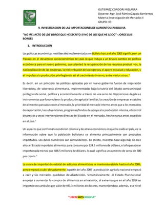 “LIBEREMOS BOLIVIA”
GUTIERREZ CONDORIIRISLAURA
Docente:Mgr. José RamiroZapata Barrientos
Materia: Investigaciónde MercadosII
GRUPO: 09
9. INVESTIGACION DE LAS IMPORTACIONES DE ALIMENTOS EN BOLIVIA
“NOME JACTO DE LOS LIBROS QUE HE ESCRITO SI NO DE LOS QUE HE LEIDO”- JORGELUIS
BORGES
1. INTRODUCCION
Las políticaseconómicasneoliberalesimplementadas en Bolivia hasta el año 2005 significaron un
fracaso en el desarrollo socioeconómico del país lo que indujo a un brusco cambio de política
económica para el nuevo gobierno, que planteó la recuperación de los recursos productivos, la
nacionalizaciónde lasempresas,laredistribuciónde losingresos,el apoyoensalud y educación, y
el impulso a la producción privilegiando asi el crecimiento interno, entre varios otros.1
Es decir, en un principio las políticas aplicadas por el nuevo gobierno fueron de inspiración
liberadora, de soberanía alimentaria, implementadas bajo la tutela del Estado como principal
protagonista social, política y económicamente a traves de una serie de disposiciones legales e
instrumentosque favorecieron la producción agrícola familiar, la creación de empresas estatales
de alimentosparaabasteceral mercado,la prioridadal mercadointerno antesque a los mercados
de exportación,las subvenciones,programas/fondos de apoyo a la producción interna, el control
de preciosy otras intervencionesdirectasdel Estado en el mercado, hecho nunca antes sucedido
en el país.1
Un aspectoque confirmala condicióncolonial yde atrasoeconómicoenque ha caído el país, es la
información sobre que la población boliviana se alimenta principalmente con productos
importados. Los datos numéricos son contundentes. En efecto, mientras hace algo más de diez
años el Estadoimportabaalimentosparaconsumopor124.5 millonesde dólares,el añopasadose
importónadamenos que 488.5 millones de dólares, lo cual significa un aumento de cerca de 300
por ciento.2
La curva de importación estatal de artículos alimenticios se mantenía estable hasta el año 2006,
peroempezóasubirabruptamente. A partir del año 2005 la producción agrícola nacional empezó
a caer y los mercados quedaban desabastecidos. Simultáneamente, el Estado Plurinacional
empezó a aumentar la compra de alimentos en el exterior, al extremo que en el año 2014 se
importóestosartículospor valorde 493.3 millonesde dólares,manteniéndose,además, ese nivel
 