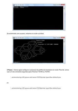 Se autenticado com sucesso, entramos no router via telnet.
3 Passo – Vamos agora configurar o processo de partilha da impressora no router. Para tal, vamos
usar um dos comandos seguintes (para Thomson TG784 ou TG787)
printersharing LPD queue add name=TG787printer type=Raw default=yes
ou
printersharing LPD queue add name=TG784printer type=Raw default=yes
 
