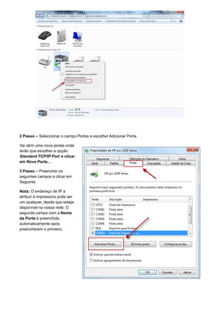 2 Passo – Seleccionar o campo Portas e escolher Adicionar Porta.
Vai abrir uma nova janela onde
terão que escolher a opção
Standard TCP/IP Port e clicar
em Nova Porta…
3 Passo – Preencher os
seguintes campos e clicar em
Seguinte.
Nota: O endereço de IP a
atribuir à impressora pode ser
um qualquer, desde que esteja
disponível na vossa rede. O
segundo campo com a Nome
da Porta é preenchido
automaticamente após
preencherem o primeiro.
 