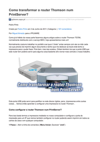Como transformar o router Thomson num
PrintServer?
pplware.sapo.pt/tutoriais/networking/como-transformar-o-thomson-tg784-num-printserver/
Pedro Pinto
Criado por Pedro Pinto em 3 de Junho de 2011 | Categoria: | 167 comentários
Por Miguel Almeida para o PPLWARE
Como já é hábito da nossa parte fazermos alguns artigos sobre o router Thomson TG784,
normalmente distribuído com o serviço MEO, hoje apresentamos mais um!
Normalmente costumo trabalhar no portátil e sei que é “chato” andar sempre com ele na mão cada
vez que preciso de imprimir algum documento e tenho que me deslocar ao local onde tenho a
impressora para o puder fazer. Pois bem, mas isso acabou. Ontem lembrei me que a porta USB que
este router tem poderia servir para alguma coisa bastante útil e tornar mais cómodo o nosso trabalho.
Esta porta USB pode servir para partilhar na rede discos rígidos, pens, impressoras entre outras
coisas… Vamos então aprender a configurar uma impressora no router Thomson .
Como configurar o router Thomson num PrintServer?
Para isso basta termos a impressora instalada no nosso computador e configurar a porta de
impressão para um IP que iremos também configurar no router podendo assim imprimir em todos os
cantos da casa e em qualquer computador.
1 Passo – Abrir a linha de comandos ( Menu Iniciar; Escrever “cmd”):
 