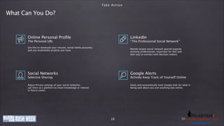 Ta k e A c t i o n

What Can You Do?

Online Personal Proﬁle

LinkedIn

The Personal URL
!

“ The Professional Social Network”

!

Use this to showcase your resume, social media accounts,
and any multimedia projects you have.

Worlds largest social network geared towards 
working professionals, important for SEO and
best way to connect with decision makers

Social Networks

Google Alerts

Adjust Privacy settings of your social networks,
use them as a platform to share knowledge or interest
in future career.

Easily and automatically have Google look for what is
being said about you and anything else online.

Selective Sharing
!

Actively Keep Track of Yourself Online
!

www.company-ije.com
thejobhuntr.com

16

E-Mail: h e j o b h u n t r . c
Phone: +49 (0)o8363i219011 / k o l b y @ tinfo@company-o m
usd.k lby. n
u s dije.com . i n
.kolby

 