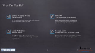 What Can You Do?

LinkedIn

Online Personal Proﬁle

“ The Professional Social Network”

The Personal URL
!

!

Use this to showcase your resume, social media accounts,
and any multimedia projects you have.

Worlds largest social network geared towards 
working professionals, important for SEO and
best way to connect with decision makers

Social Networks

Google Alerts

Adjust Privacy settings of your social networks,
use them as a platform to share knowledge or interest
in future career.

Easily and automatically have Google look for what is
being said about you and anything else online.

Selective Sharing
!

Actively Keep Track of Yourself Online
!

www.company-ije.com
thejobhuntr.com

6

E-Mail: h e j o b h u n t r . c
Phone: +49 (0)o8363i219011 / k o l b y @ tinfo@company-o m
usd.k lby. n
u s dije.com . i n
.kolby

 
