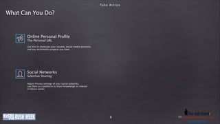 Ta k e A c t i o n

What Can You Do?

Online Personal Proﬁle
The Personal URL
!

Use this to showcase your resume, social media accounts,
and any multimedia projects you have.

Social Networks
Selective Sharing
!

Adjust Privacy settings of your social networks,
use them as a platform to share knowledge or interest
in future career.

www.company-ije.com
thejobhuntr.com

8

E-Mail: h e j o b h u n t r . c
Phone: +49 (0)o8363i219011 / k o l b y @ tinfo@company-o m
usd.k lby. n
u s dije.com . i n
.kolby

 