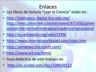 Enlaces
• Los libros de lectura “Leer la Ciencia” están en:
• http://biblioteca-digital.ilce.edu.mx/
  http://imec.timerime.com/en/event/671456/prem
  onicon+de+la+red+intergalacticade+computadora/
• http://es.wikipedia.org/wiki/CERN
• http://www.internetworldstats.com/stats.htm
• http://windows.microsoft.com/
• http://www.w3.org/html/
• Guía didáctica de este trabajo en
• http://es.scribd.com/doc/109438322
 