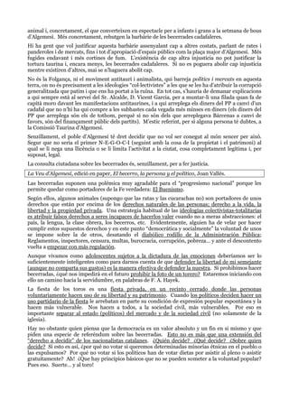 animal i, concretament, el que converteixen en espectacle per a infants i grans a la setmana de bous
d’Algemesí. Més concretament, rebutgen la barbàrie de les becerrades cadafaleres.
Hi ha gent que vol justificar aquesta barbàrie assenyalant cap a altres costats, parlant de rates i
panderoles i de mercats, fins i tot d’apropiació d’espais públics com la plaça major d’Algemesí. Més
fugides endavant i més cortines de fum. L’existència de cap altra injustícia no pot justificar la
tortura taurina i, encara menys, les becerrades cadafaleres. Si no es poguera abolir cap injustícia
mentre existiren d’altres, mai se n’haguera abolit cap.
No és la Folgança, ni el moviment antitaurí i animalista, qui barreja polítics i mercats en aquesta
terra, on no és precisament a les ideologies “col·lectivistes” a les que se les ha d’atribuir la corrupció
generalitzada que patim i que ens ha portat a la ruïna. En tot cas, s’hauria de demanar explicacions
a qui sempre està al servei del Sr. Alcalde, D. Vicent Garcia, per a muntar-li una filada quan fa de
capità moro davant les manifestacions antitaurines, i a qui arreplega els diners del PP a canvi d’un
cadafal que no n’hi ha qui compre a les subhastes cada vegada més minses en diners (els diners del
PP que arreplega són els de tothom, perquè si no són dels que arreplegava Bárcenas a canvi de
favors, són del finançament públic dels partits). M’estic referint, per si alguna persona té dubtes, a
la Comissió Taurina d’Algemesí.
Senzillament, el poble d’Algemesí té dret decidir que no vol ser conegut al món sencer per això.
Segur que no seria el primer N-E-G-O-C-I (seguint amb la cosa de la propietat i el patrimoni) al
qual se li nega una llicència o se li limita l’activitat a la ciutat, cosa completament legítima i, per
suposat, legal.
La consulta ciutadana sobre les becerrades és, senzillament, per a fer justícia.
La Veu d’Algemesí, edició en paper, El becerro, la persona y el político, Joan Vallés.
Las becerradas suponen una polémica muy agradable para el “progresismo nacional” porque les
permite quedar como portadores de la Fe verdadera: El Buenismo.
Según ellos, algunos animales (supongo que las ratas y las cucarachas no) son portadores de unos
derechos que están por encima de los derechos naturales de las personas; derecho a la vida, la
libertad y la propiedad privada. Una estrategia habitual de las ideologías colectivistas-totalitarias
es atribuir falsos derechos a seres incapaces de hacerlos valer cuando no a meras abstracciones: el
país, la lengua, la clase obrera, los becerros, etc. Evidentemente, alguien ha de velar por hacer
cumplir estos supuestos derechos y en este punto “democrática y socialmente” la voluntad de unos
se impone sobre la de otros, desatando el diabólico rodillo de la Administración Pública;
Reglamentos, inspectores, censura, multas, burocracia, corrupción, pobreza… y ante el descontento
vuelta a empezar con más regulación.
Aunque vivamos como adolescentes sujetos a la dictadura de las emociones deberíamos ser lo
suficientemente inteligentes como para darnos cuenta de que defender la libertad de mi semejante
(aunque no comparta sus gustos) es la manera efectiva de defender la nuestra. Si prohibimos hacer
becerradas, ¿qué nos impedirá en el futuro prohibir la foto de un torero? Estaremos iniciando con
ello un camino hacia la servidumbre, en palabras de F. A. Hayek.
La fiesta de los toros es una fiesta privada, en un recinto cerrado donde las personas
voluntariamente hacen uso de su libertad y su patrimonio. Cuando los políticos deciden hacer un
uso partidario de la fiesta le arrebatan en parte su condición de expresión popular espontánea y la
hacen más vulnerable. Nos hacen a todos, a la sociedad civil, más vulnerables. Por eso es
importante separar al estado (políticos) del mercado y de la sociedad civil (no solamente de la
iglesia).
Hay no obstante quien piensa que la democracia es un valor absoluto y un fin en si mismo y que
piden una especie de referéndum sobre las becerradas. Esto no es más que una extensión del
“derecho a decidir” de los nacionalistas catalanes. ¿Quién decide? ¿Qué decide? ¿Sobre quien
decide? Si esto es así, ¿por qué no votar si queremos determinadas minorías étnicas en el pueblo o
las expulsamos? Por qué no votar si los políticos han de votar dietas por asistir al pleno o asistir
gratuitamente? Ah! ¿Que hay principios básicos que no se pueden someter a la voluntad popular?
Pues eso. Suerte… y al toro!

 