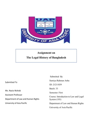 Assignment on
The Legal History of Bangladesh
Submitted To
Ms. Nazia Wahab
Assistant Professor
Department of Law and Human Rights
University of Asia Pacific
Submitted By
Sumiya Rahman Anha
ID: 21211039
Batch: 33
Semester: First
Course: Introduction to Law and Legal
System (101)
Department of Law and Human Rights
University of Asia Pacific
 