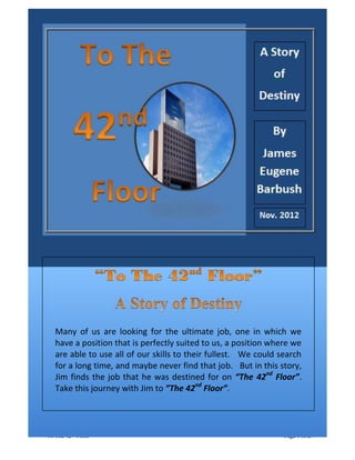 Promotional Version Dated May 23, 2013
“To The 42nd
Floor” Page 1 of 27
Many of us are looking for the ultimate job, one in which we
have a position that is perfectly suited to us, a position where we
are able to use all of our skills to their fullest. We could search
for a long time, and maybe never find that job. But in this story,
Jim finds the job that he was destined for on “The 42nd
Floor”.
Take this journey with Jim to ”The 42nd
Floor”.
 