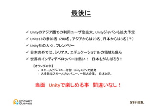 最後に	

ü  Unityのアジア圏での利用ユーザ急拡大、Unityジャパンも拡大予定	
  
ü  Unite12の参加者	
  1200名、アジアからは20名、日本からは3名（？）	
  
ü  Unity社の人々、フレンドリー	
  
ü  日本の外では、シリアス、エデュケーショナルの領域も盛ん	
  
ü  世界のインディデベロッパーは熱い！　日本もがんばろう！	
  
　　　【オランダの例】	
  
　　　　　　-­‐　スモールカンパニーは皆　Unityメインで開発	
  
　　　　　　-­‐　大多数はスモールカンパニー、一部大企業。　日本と逆。	
  



    当面　Unityで楽しめる事　間違いなし！	
 