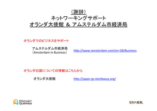 （謝辞）	
  
       ネットワーキングサポート	
  
  オランダ大使館 ＆ アムステルダム市経済局	

オランダでのビジネスをサポート	

   アムステルダム市経済局	
  
                                     hGp://www.iamsterdam.com/en-­‐GB/Business	
   （Amsterdam	
  in	
  Business）	




オランダの国についての情報はこちらから	

    オランダ大使館	
                        hGp://japan-­‐jp.nlembassy.org/	
 