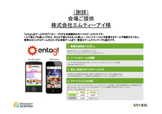 （謝辞）	
                        会場ご提供	
  
                     株式会社エムティーアイ様	
  
    entag!について ①サイト概要
    『entag!』はゲームや3Dアバター、ブログも全部無料のモバイルゲームサイトです。
    1人で遊んでも楽しいけれど、みんなで遊んだらもっと楽しい。コミュニケーションを促進するゲームや機能がたくさん。
    簡単なカジュアルゲームからリッチな本格ゲームまで、豊富なゲームラインナップも魅力です。

                                1．登録会員数は160万人。
                                会員約160万人。日々成長を続けています。
                                docomo/au/Softbankの3キャリアでの公式サイトです。


                                2．ソーシャルゲームが満載
      【フィーチャーフォン】   【スマートフォン】

                                ユーザー間での交流が楽しめるソーシャルゲームやカジュアルゲームが充実。
                                今後も続々追加予定です。


                                3．安心・安全なモバイルゲームサイト
                                24時間365日の検閲・監視体制、通報・公開設定など安心して使える機能が充実。
                                青少年保護の観点から、13歳未満入会制限を設けています。EMA認定サイトです。


                                4．スマートフォンにも対応
                                スマートフォンではAndroidブラウザゲーム、ネイティブゲームを配信中。既存の携帯電話からの機種変更も容
                                易に行えます。また、iPhoneブラウザも対応済。アプリでの展開も今夏対応を予定しています。
                                ※スマートフォン対応状況
                                            WebApp        NativeApp

                                            対応済            対応済

                                            対応済       今夏対応予定




2                                      MTI Confidential
 