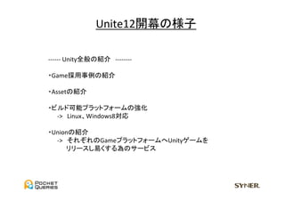 Unite12開幕の様子	

　-­‐-­‐-­‐-­‐-­‐-­‐	
  Unity全般の紹介　-­‐-­‐-­‐-­‐-­‐-­‐-­‐-­‐	
  
	
  
　・Game採用事例の紹介	
  
	
　・Assetの紹介	
  
	
　・ビルド可能プラットフォームの強化	
　　　-­‐>　Linux、Windows8対応	
  
	
　・Unionの紹介	
　　　-­‐>　それぞれのGameプラットフォームへUnityゲームを	
  
　　　　　リリースし易くする為のサービス	
 