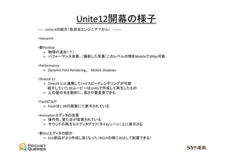 Unite12開幕の様子	
　-­‐-­‐-­‐-­‐-­‐-­‐	
  Unity	
  4の紹介（各担当エンジニア？から）　-­‐-­‐-­‐-­‐-­‐-­‐-­‐-­‐	
  
	
  
　・mecanim	
  
	
　・新ParUcle	
  
　　　-­‐>　物理の追加（？）	
　　　-­‐>　パフォーマンス改善、（撮影した写真）このレベルの物をMobileで30fps可能	
  
	
　・Performance	
  
　　　-­‐>　Dynamic	
  Font	
  Rendering、　Mobile	
  Shadows	
  
	
  
　・DirectX	
  11	
  
　　　-­‐>　DirectX	
  11と連携してハイスピードレンダリングが可能	
　　　　　紹介していた3DムービーはUnityで作成して再生したもの	
　　　-­‐>　人の髪の毛を動的に、長さや量変更できる	
  
	
　・Flashビルド	
　　　-­‐>　Flashは1.3Bの画面にて表示されている	
  
	
　・AnimaUonエディタの改善	
　　　-­‐>　操作性、見た目が改善されている	
　　　-­‐>　サウンドの再生もエディタグラフ（タイムシーン）上に表示さる	
  
	
　・新GUIエディタの紹介	
　　　-­‐>　GUI部品がより作成し易くなった（NGUIの様に3Dとして配置できる）	
 