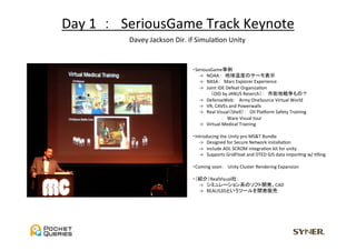 Day	
  1	
  	
  ：　SeriousGame	
  Track	
  Keynote	
              Davey	
  Jackson	
  Dir.	
  if	
  SimulaUon	
  Unity	


                                        　・SeriousGame事例	
                                        　　　-­‐>　NOAA：　地球温度のサーモ表示	
                                        　　　-­‐>　NASA：　Mars	
  Explorer	
  Experience	
  
                                        　　　-­‐>　Joint	
  IDE	
  Defeat	
  OrganizaUon	
  
                                        	
  	
  	
  	
  	
  	
  	
  	
  	
  	
  	
  	
  	
  	
  	
  	
  	
  	
  	
  （OID	
  by	
  JANUS	
  Reserch）：　市街地戦争もの？	
                                        　　　-­‐>　DefenseWeb：　Army	
  OneSource	
  Virtual	
  World	
  
                                        　　　-­‐>　VR,	
  CAVEs	
  and	
  Powerwalls	
  
                                        　　　-­‐>　Real	
  Visual（Shell）：　Oil	
  Pladorm	
  Safety	
  Training	
  
                                        	
  	
  	
  	
  	
  	
  	
  	
  	
  	
  	
  	
  	
  	
  	
  	
  	
  	
  	
  	
  	
  	
  	
  	
  	
  	
  	
  	
  ：　Ware	
  Visual	
  tour	
  
                                        　　　-­‐>　Virtual	
  Medical	
  Training	
  
                                        	
  
                                        　・Introducing	
  the	
  Unity	
  pro	
  MS&T	
  Bundle	
  
                                        　　　-­‐>　Designed	
  for	
  Secure	
  Network	
  installaUon	
  
                                        　　　-­‐>　include	
  ADL	
  SCROM	
  integraUon	
  kit	
  for	
  unity	
  
                                        　　　-­‐>　Supports	
  GridFloat	
  and	
  DTED	
  GIS	
  data	
  imporUng	
  w/	
  Ulling	
  
                                        	
  
                                        　・Coming	
  soon：　Unity	
  Cluster	
  Rendering	
  Expansion	
  
                                        	
  
                                        　・（紹介）RealVisual社：	
                                        　　　-­‐>　シミュレーション系のソフト開発。CAD	
  
                                        　　　-­‐>　REALIS3Dというツールを開発販売	
 