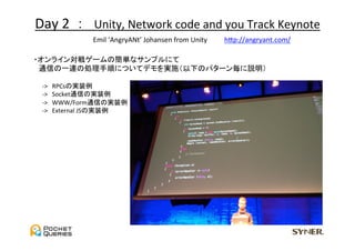 Day	
  2	
  	
  ：　Unity,	
  Network	
  code	
  and	
  you	
  Track	
  Keynote	
                 Emil	
  ‘AngryANt’	
  Johansen	
  from	
  Unity　　	
 hGp://angryant.com/	

　・オンライン対戦ゲームの簡単なサンプルにて	
  
　　通信の一連の処理手順についてデモを実施（以下のパターン毎に説明）	
  
	
　　　-­‐>　RPCsの実装例	
  
　　　-­‐>　Socket通信の実装例	
  
　　　-­‐>　WWW/Form通信の実装例	
  
　　　-­‐>　External	
  JSの実装例	
 