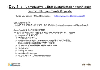 Day	
  2	
  	
  ：　GameDraw： Editor	
  customizaUon	
  techniques	
  
                   	
  and	
  challenges	
  Track	
  Keynote	
  
     Bahaa	
  Abu	
  Nojaim,	
  　Mixed	
  Dimensions　　	
 hGp://www.mixeddimensions.net/	


 　・GameDrawの紹介	
  
 	
  	
  	
  	
  	
  （Unity内でモデリング。近日リリース予定。hGp://mixeddimensions.net/GameDraw/）	
 	
 　・GameDrawはエディタ拡張にて開発	
 　　本セッションでは、エディタ拡張の方法についてサンプルコードで説明	
 　　　-­‐>　Inspectorカスタマイズ	
 　　　-­‐>　Windowカスタマイズ	
 　　　-­‐>　OnSelecUonChange、OnHierarchyChange等のトリガー関数、	
  
 　　　　　OnSceneGUIDelegate等のデリゲート関数	
 　　　-­‐>　カスタマイズ時の課題例と解決事例の紹介	
 　　　-­‐>　SerializaUon	
  
 　　　-­‐>　Saving	
  the	
  mesh	
  
 　　　-­‐>　AssetPostProssesspor	
  
 　　　-­‐>　GLクラスについて（Low	
  Level	
  access）	
 