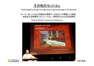 その他のセッション	
Teaching	
  game	
  design	
  through	
  bronze	
  age	
  mythology	
  Track	
  Keynote	
  
                                           	
  
ローマ、ポンペイなどの遺跡の発掘データを元にVR環境にて再現。	
  
  当時の生活環境をシミュレーション。学術的なUnityの活用事例	
                 Divid	
  Fredricks,	
  University	
  of	
  Arkansas	
 