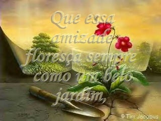 Que essa  amizade floresça sempre como um belo jardim, 