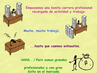 Empezamos una bonita carrera profesional recargada de actividad y trabajo. Mucho, mucho trabajo, ...hasta que caemos exhaustos. ¡Ahhh...! Pero somos grandes  profesionales y con gran  éxito en el mercado . 