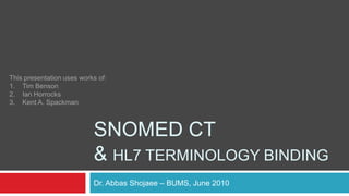 SNOMED CT & HL7 Terminology Binding Dr. Abbas Shojaee – BUMS, June 2010 This presentation uses works of: Tim Benson Ian Horrocks Kent A. Spackman 