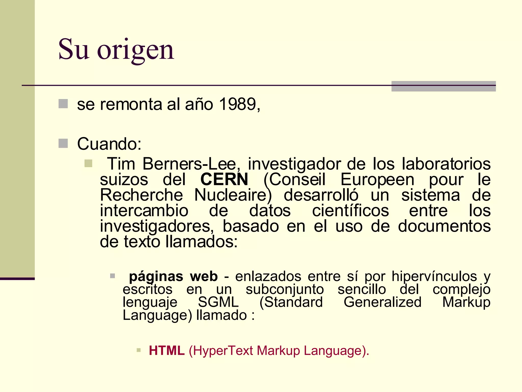 Su origen se remonta al año 1989, Cuando: Tim Berners-Lee, investigador de los laboratorios suizos del  CERN  (Conseil Europeen pour le Recherche Nucleaire) desarrolló un sistema de intercambio de datos   científicos   entre los investigadores, basado en el uso de documentos de texto llamados : páginas web  - enlazados entre sí por hipervínculos y escritos en un subconjunto sencillo del complejo lenguaje SGML (Standard Generalized Markup Language) llamado : HTML  (HyperText Markup Language). 