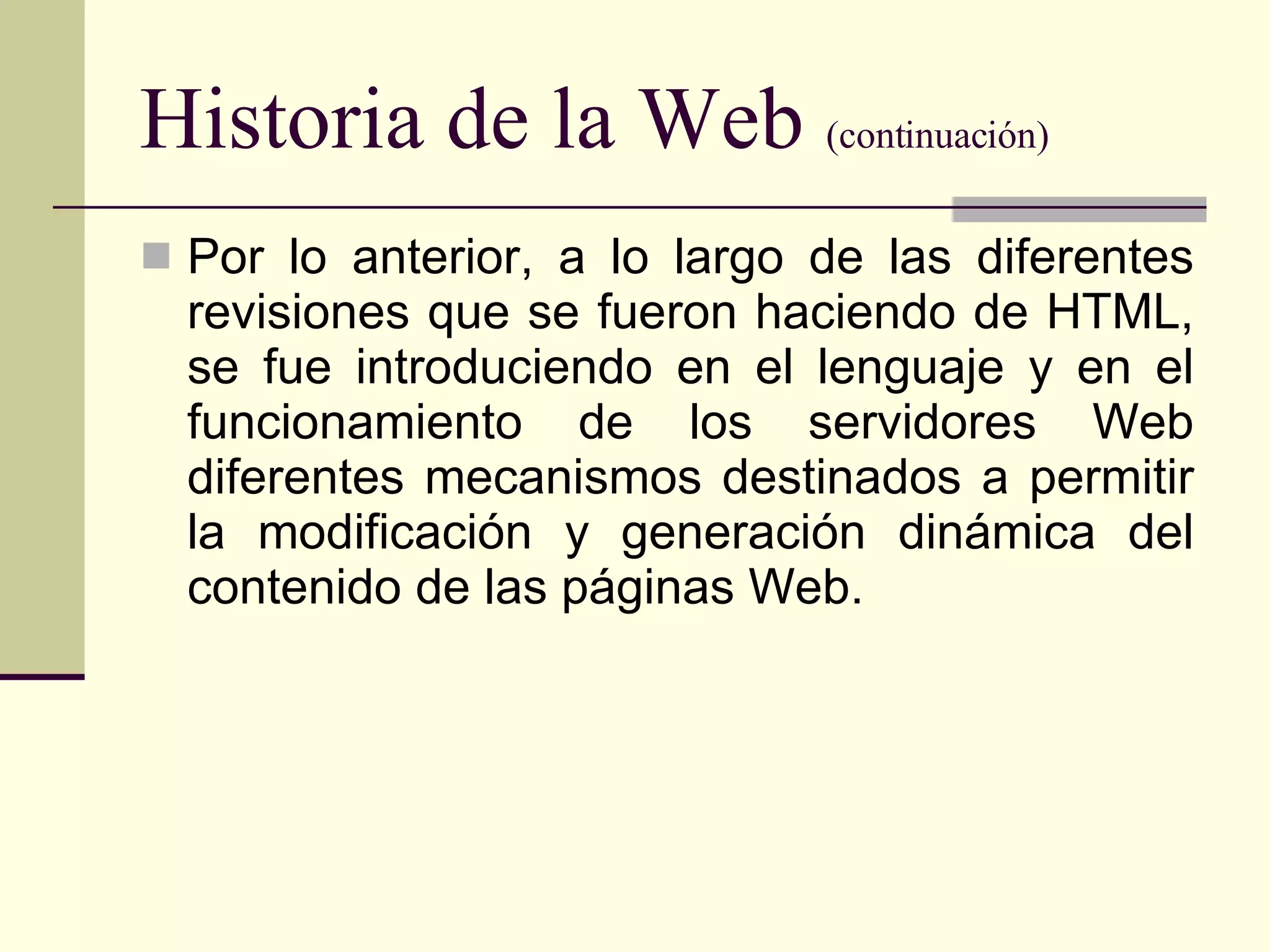 Historia de la Web  (continuación) Por lo anterior, a lo largo de las diferentes revisiones que se fueron haciendo de HTML, se fue introduciendo en el lenguaje y en el funcionamiento de los servidores Web diferentes mecanismos destinados a permitir la modificación y generación dinámica del contenido de las páginas Web.  